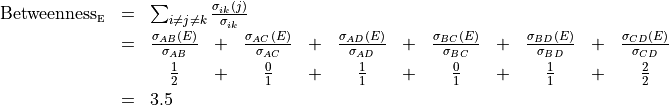 \begin{array}[t]{lll}
 \text{Betweenness}_{\text{{\tiny E}}}  &= & \sum_{i\neq j\neq k} \frac{\sigma_{ik}(j)}{\sigma_{ik}}\\[.05in]
                                        &= &
 \begin{array}[t]{@{}ccccccccccc}
 \frac{\sigma_{AB}(E)}{\sigma_{AB}} & + &
 \frac{\sigma_{AC}(E)}{\sigma_{AC}} & + &
 \frac{\sigma_{AD}(E)}{\sigma_{AD}} & + &
 \frac{\sigma_{BC}(E)}{\sigma_{BC}} & + &
 \frac{\sigma_{BD}(E)}{\sigma_{BD}} & + &
 \frac{\sigma_{CD}(E)}{\sigma_{CD}} \\[0.075in]
 \frac{1}{2} & + &
 \frac{0}{1} & + &
 \frac{1}{1} & + &
 \frac{0}{1} & + &
 \frac{1}{1} & + &
 \frac{2}{2} \\[0.05in]
 \end{array} \\
& = &  3.5
 \end{array}