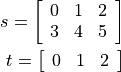 s =
\left \lbrack
\begin{array}{ccc}
0 & 1  & 2\\
3 & 4 & 5
\end{array}\right \rbrack\\
t =
\left \lbrack
\begin{array}[t]{ccc}
0 & 1& 2\\
\end{array}\right \rbrack\\